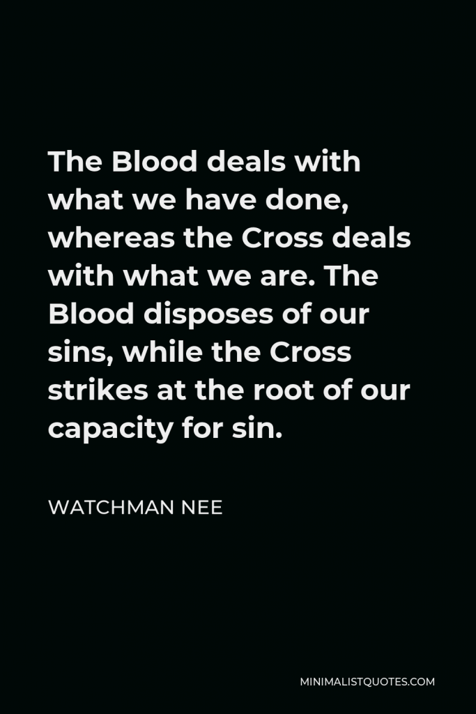 Watchman Nee Quote - The Blood deals with what we have done, whereas the Cross deals with what we are. The Blood disposes of our sins, while the Cross strikes at the root of our capacity for sin.