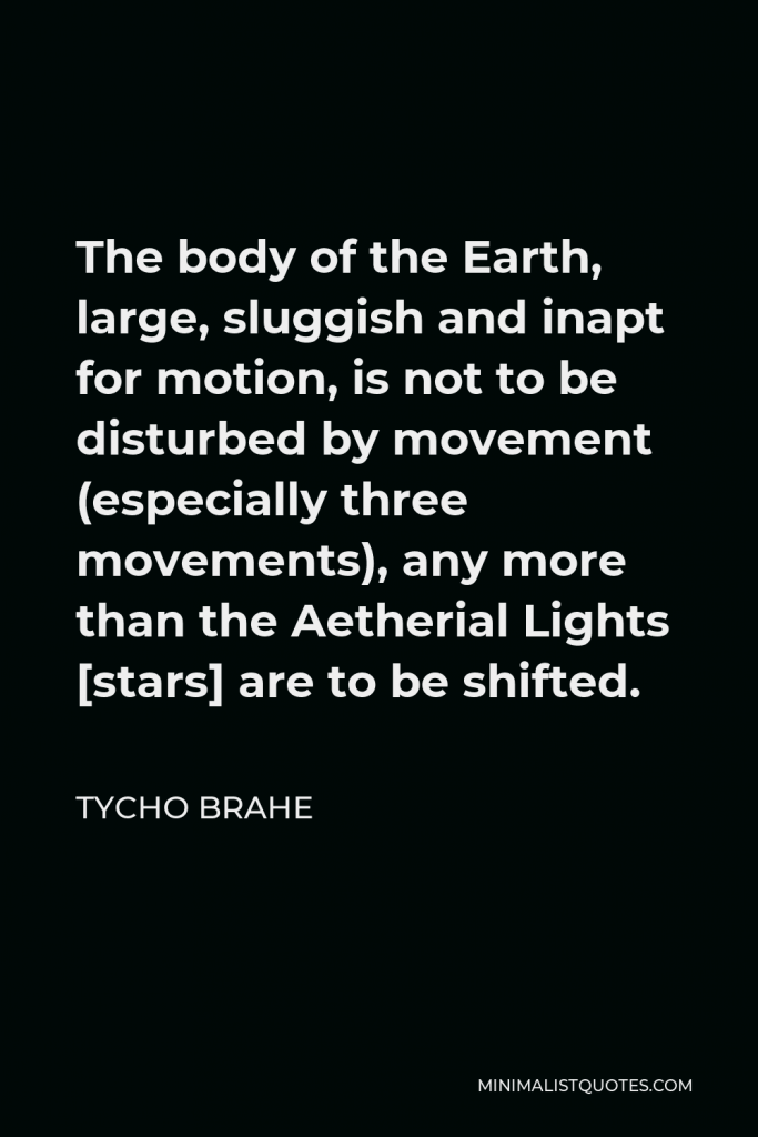 Tycho Brahe Quote - The body of the Earth, large, sluggish and inapt for motion, is not to be disturbed by movement (especially three movements), any more than the Aetherial Lights [stars] are to be shifted.