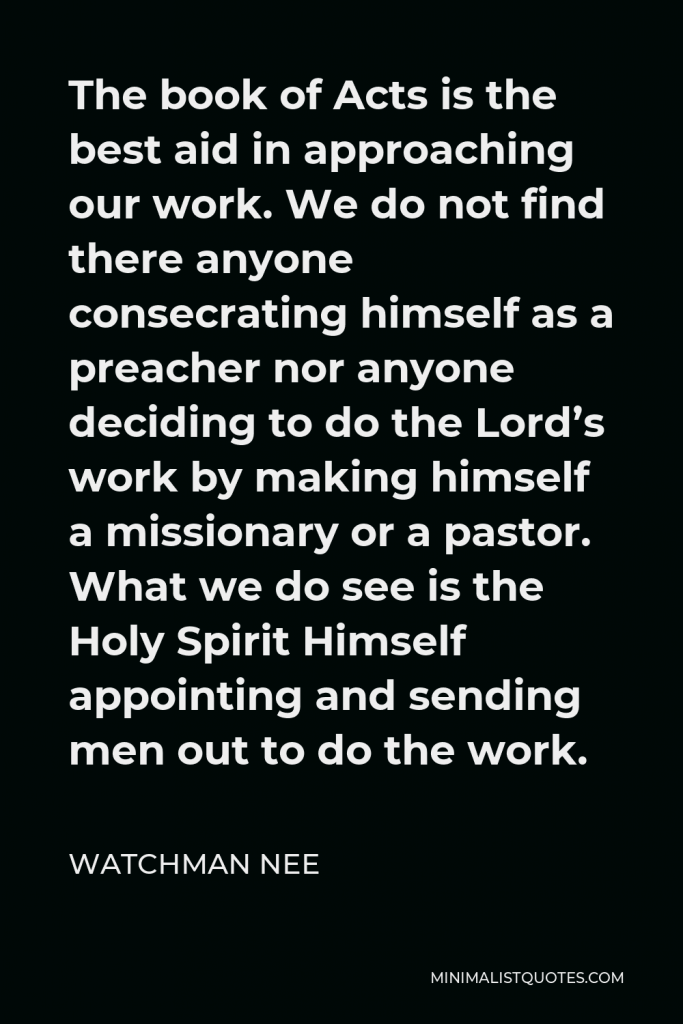 Watchman Nee Quote - The book of Acts is the best aid in approaching our work. We do not find there anyone consecrating himself as a preacher nor anyone deciding to do the Lord’s work by making himself a missionary or a pastor. What we do see is the Holy Spirit Himself appointing and sending men out to do the work.