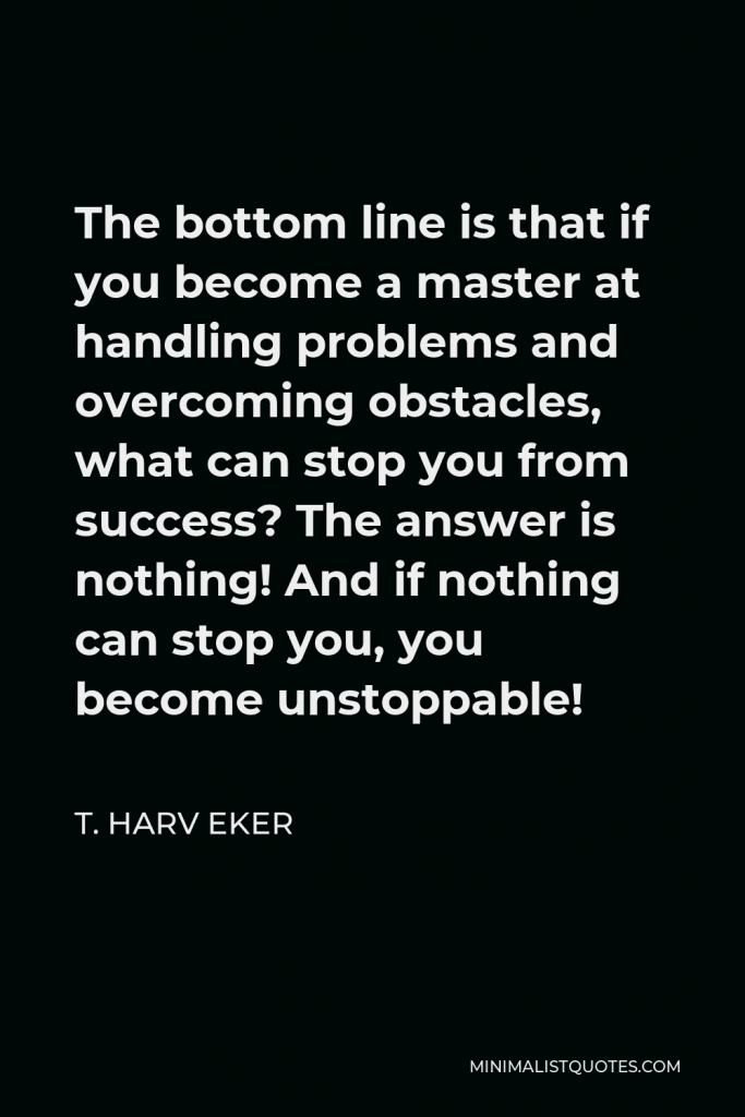 T. Harv Eker Quote - The bottom line is that if you become a master at handling problems and overcoming obstacles, what can stop you from success? The answer is nothing! And if nothing can stop you, you become unstoppable!