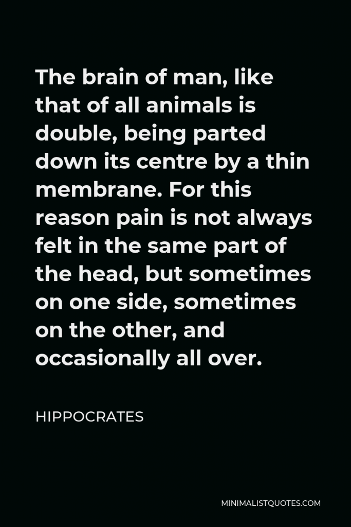 Hippocrates Quote - The brain of man, like that of all animals is double, being parted down its centre by a thin membrane. For this reason pain is not always felt in the same part of the head, but sometimes on one side, sometimes on the other, and occasionally all over.