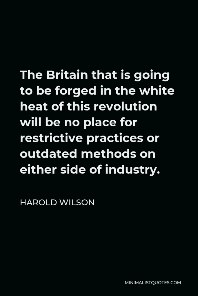 Harold Wilson Quote - The Britain that is going to be forged in the white heat of this revolution will be no place for restrictive practices or outdated methods on either side of industry.