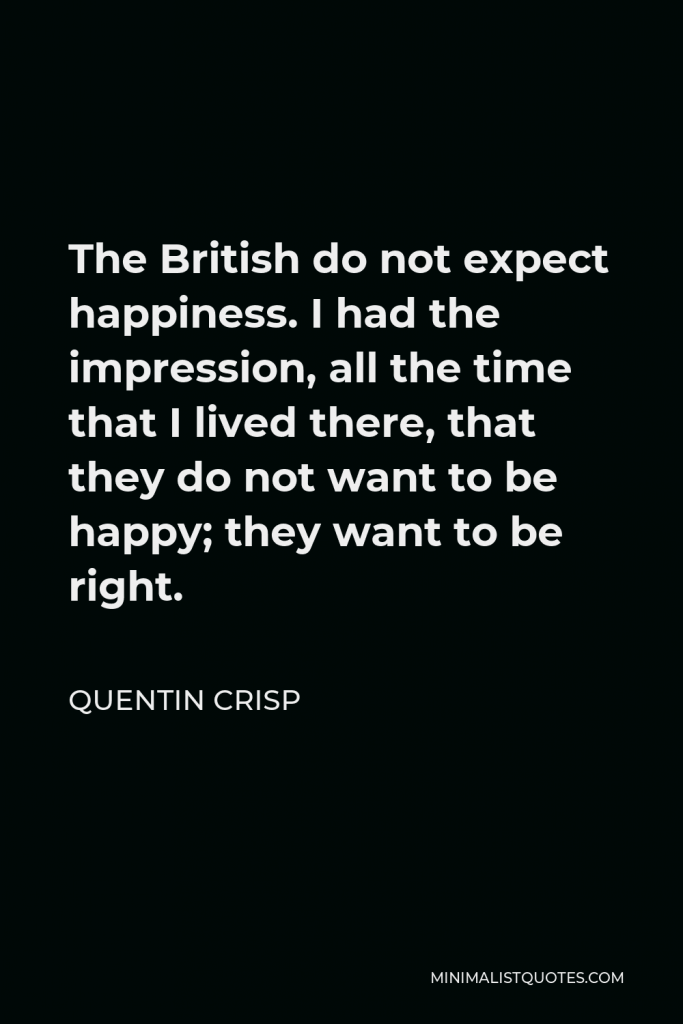 Quentin Crisp Quote - The British do not expect happiness. I had the impression, all the time that I lived there, that they do not want to be happy; they want to be right.