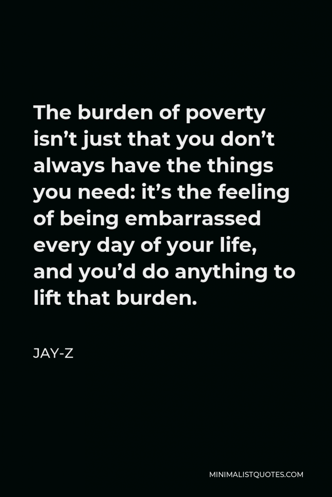 Jay-Z Quote - The burden of poverty isn’t just that you don’t always have the things you need: it’s the feeling of being embarrassed every day of your life, and you’d do anything to lift that burden.