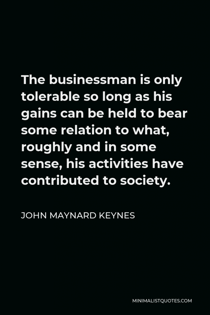 John Maynard Keynes Quote - The businessman is only tolerable so long as his gains can be held to bear some relation to what, roughly and in some sense, his activities have contributed to society.