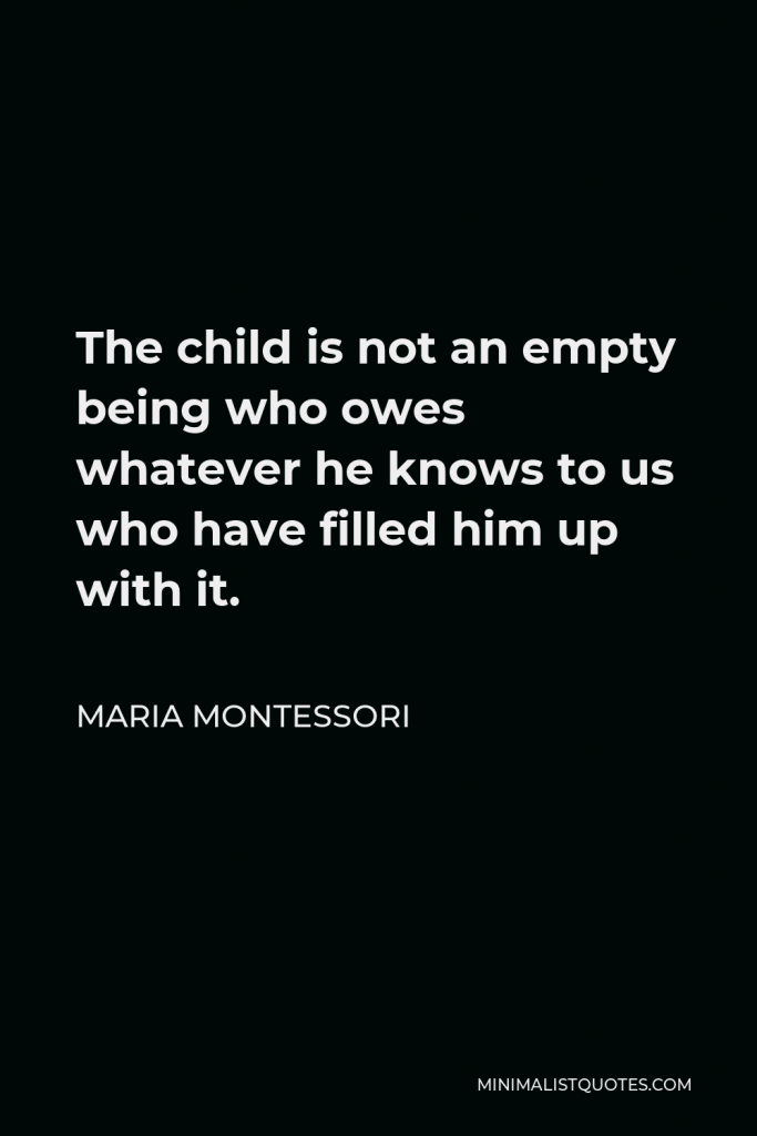 Maria Montessori Quote - The child is not an empty being who owes whatever he knows to us who have filled him up with it.