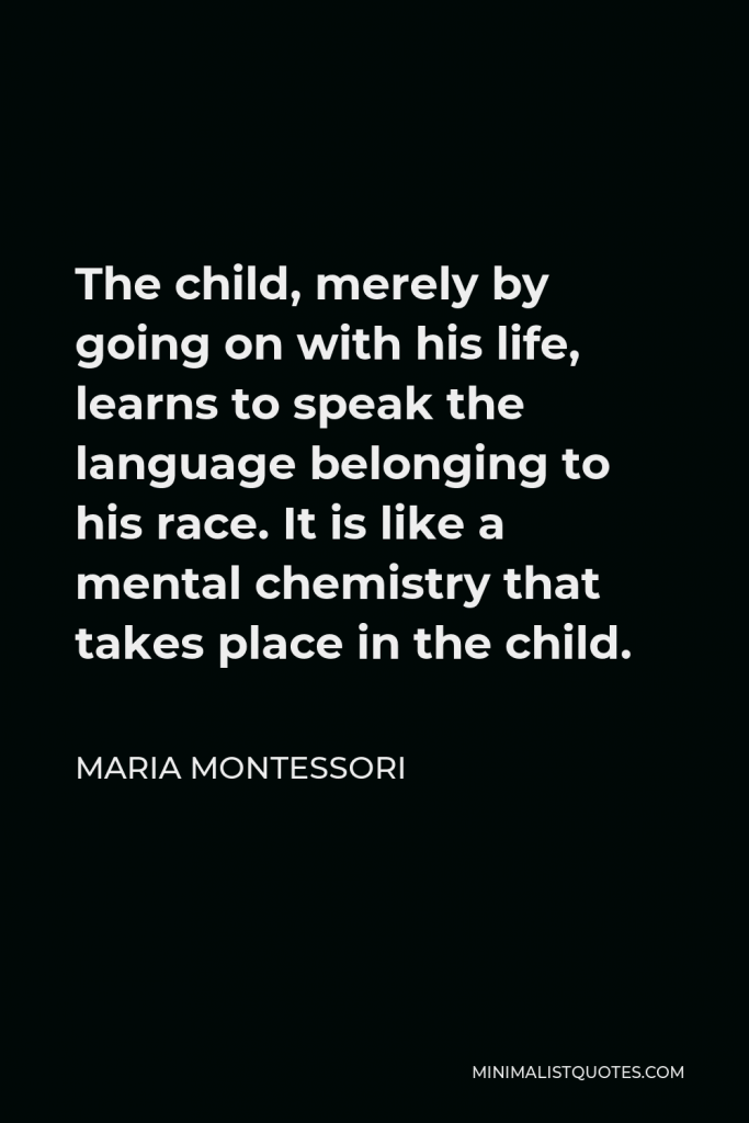 Maria Montessori Quote - The child, merely by going on with his life, learns to speak the language belonging to his race. It is like a mental chemistry that takes place in the child.