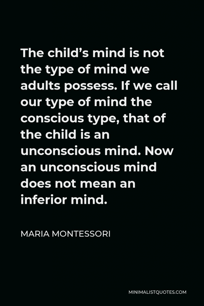 Maria Montessori Quote - The child’s mind is not the type of mind we adults possess. If we call our type of mind the conscious type, that of the child is an unconscious mind. Now an unconscious mind does not mean an inferior mind.