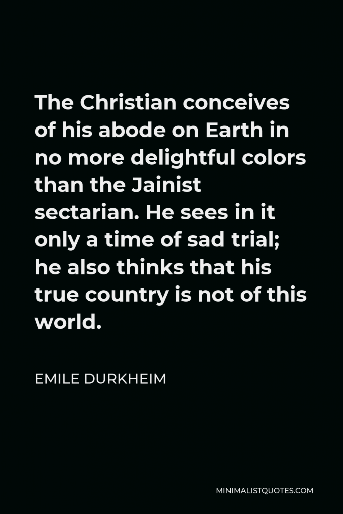 Emile Durkheim Quote - The Christian conceives of his abode on Earth in no more delightful colors than the Jainist sectarian. He sees in it only a time of sad trial; he also thinks that his true country is not of this world.