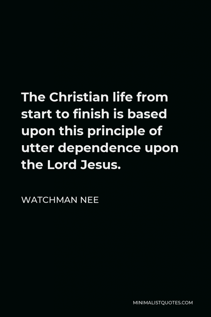 Watchman Nee Quote - The Christian life from start to finish is based upon this principle of utter dependence upon the Lord Jesus.