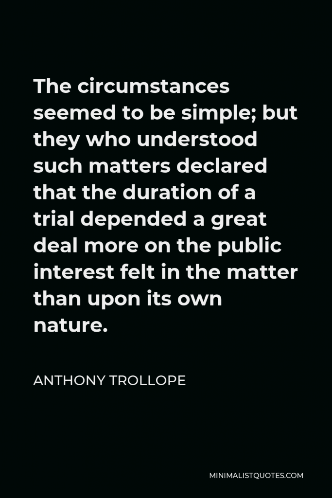 Anthony Trollope Quote - The circumstances seemed to be simple; but they who understood such matters declared that the duration of a trial depended a great deal more on the public interest felt in the matter than upon its own nature.