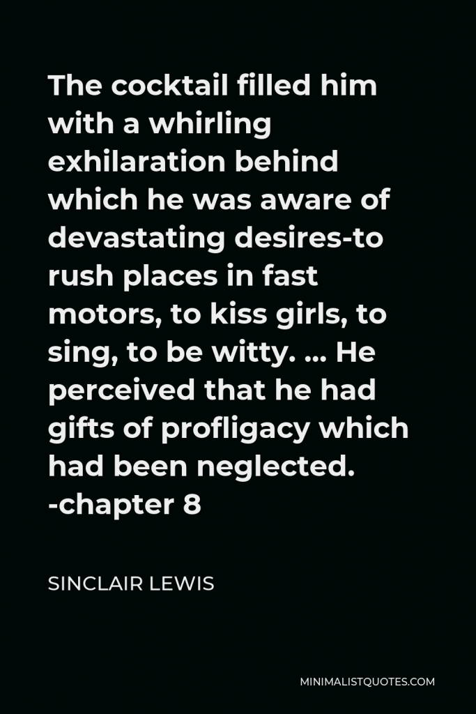 Sinclair Lewis Quote - The cocktail filled him with a whirling exhilaration behind which he was aware of devastating desires-to rush places in fast motors, to kiss girls, to sing, to be witty. … He perceived that he had gifts of profligacy which had been neglected. -chapter 8