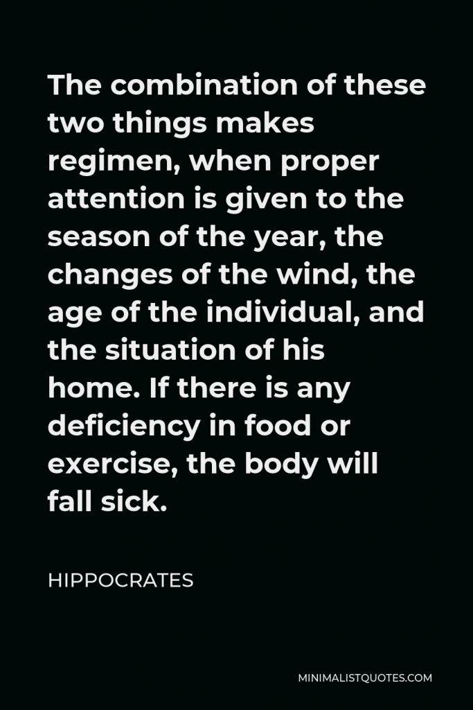 Hippocrates Quote - The combination of these two things makes regimen, when proper attention is given to the season of the year, the changes of the wind, the age of the individual, and the situation of his home. If there is any deficiency in food or exercise, the body will fall sick.