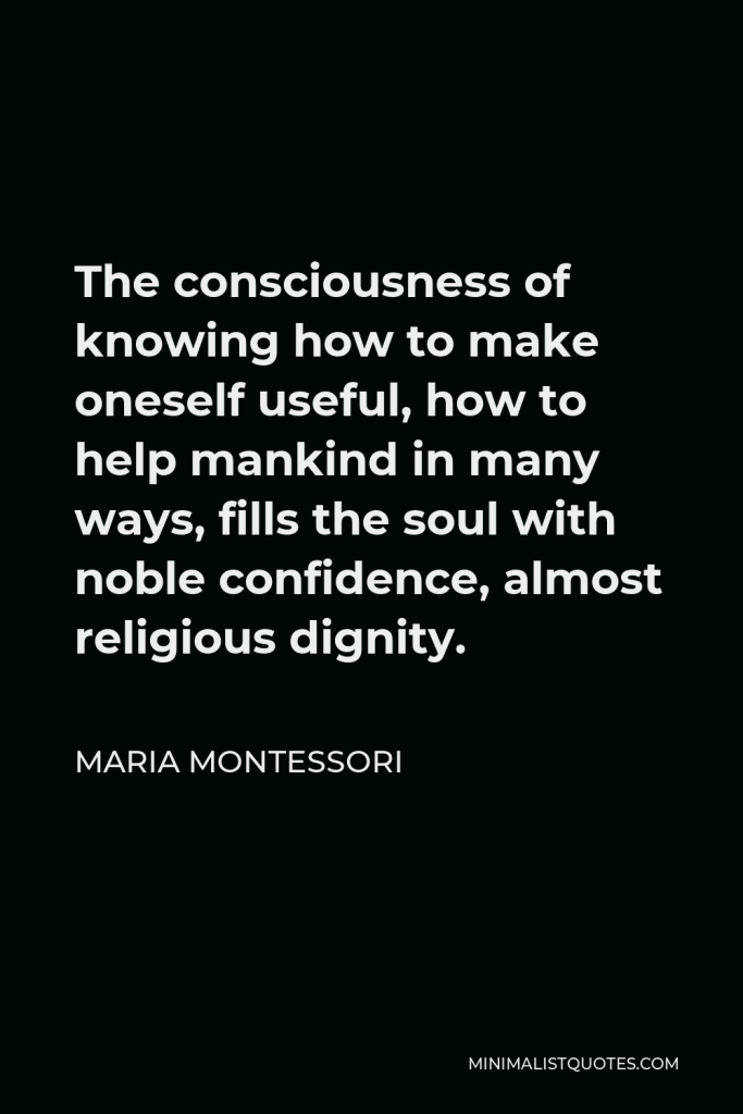 Maria Montessori Quote - The consciousness of knowing how to make oneself useful, how to help mankind in many ways, fills the soul with noble confidence, almost religious dignity.