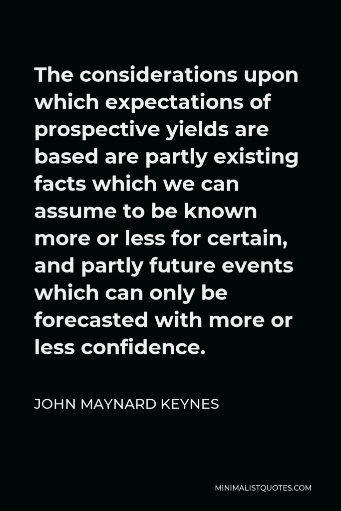 John Maynard Keynes Quote - The considerations upon which expectations of prospective yields are based are partly existing facts which we can assume to be known more or less for certain, and partly future events which can only be forecasted with more or less confidence.