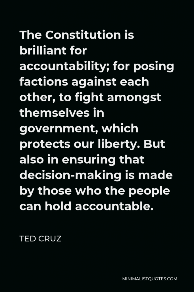Ted Cruz Quote - The Constitution is brilliant for accountability; for posing factions against each other, to fight amongst themselves in government, which protects our liberty. But also in ensuring that decision-making is made by those who the people can hold accountable.
