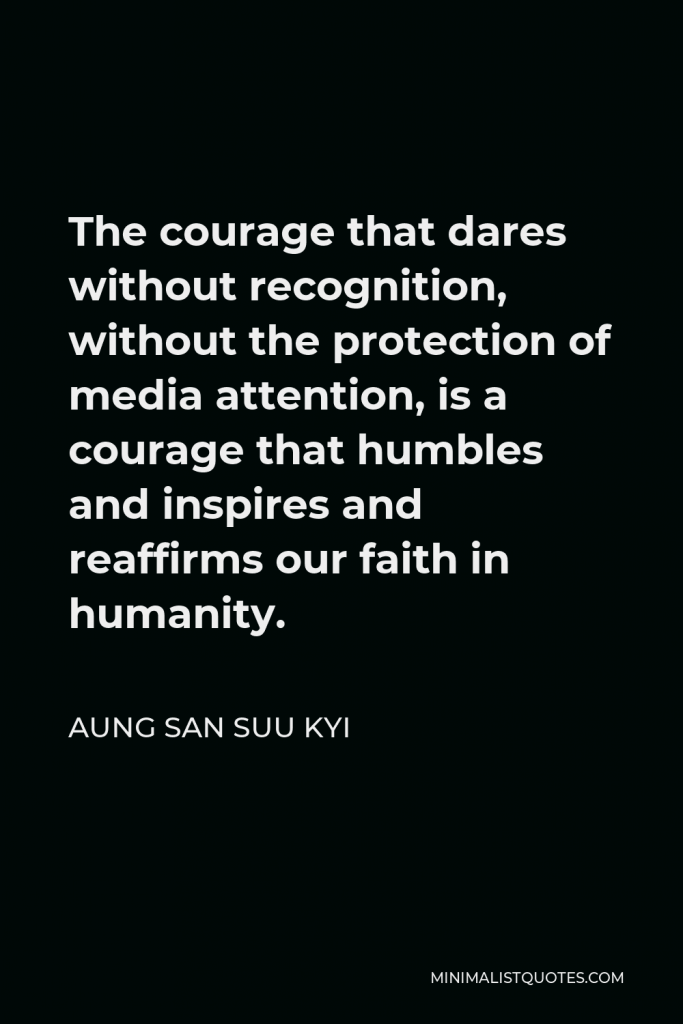 Aung San Suu Kyi Quote - The courage that dares without recognition, without the protection of media attention, is a courage that humbles and inspires and reaffirms our faith in humanity.