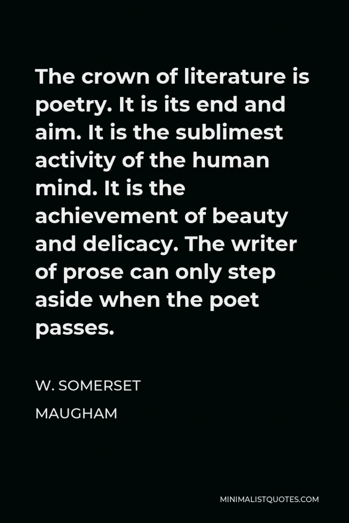 W. Somerset Maugham Quote - The crown of literature is poetry. It is its end and aim. It is the sublimest activity of the human mind. It is the achievement of beauty and delicacy. The writer of prose can only step aside when the poet passes.