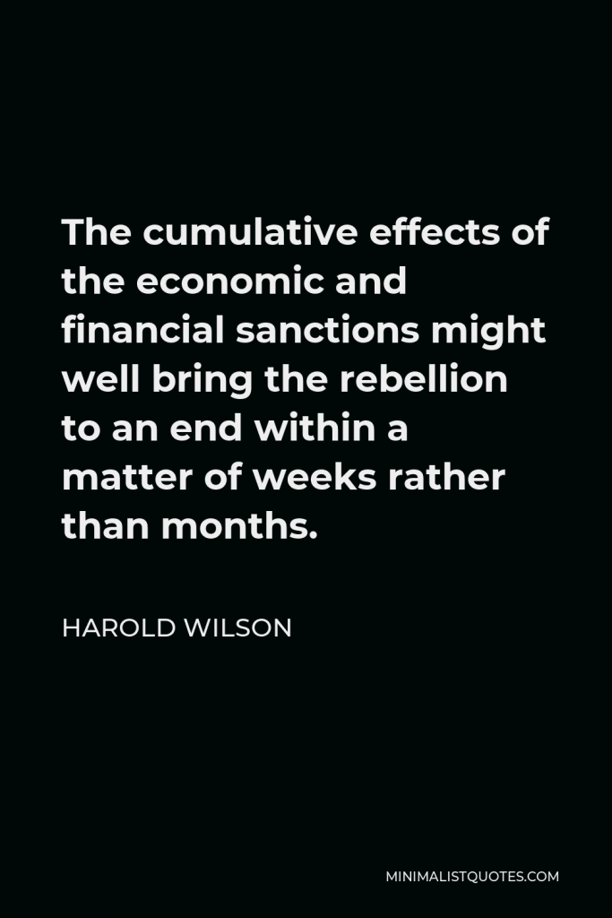 Harold Wilson Quote - The cumulative effects of the economic and financial sanctions might well bring the rebellion to an end within a matter of weeks rather than months.