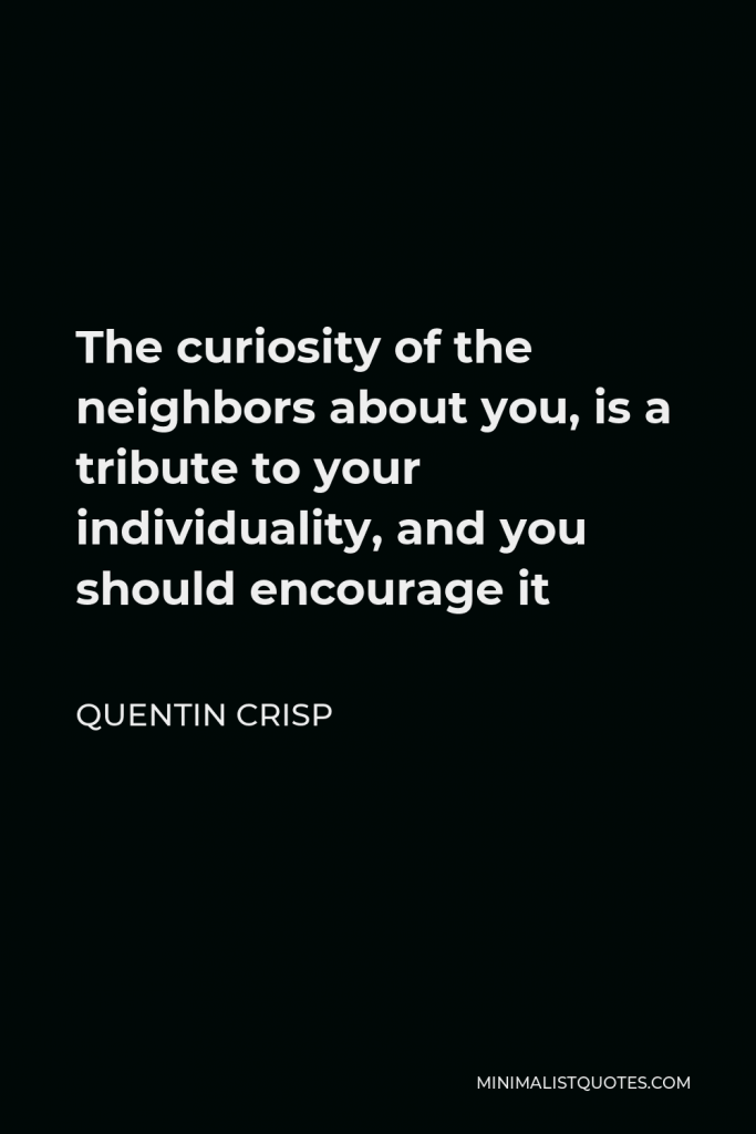 Quentin Crisp Quote - The curiosity of the neighbors about you, is a tribute to your individuality, and you should encourage it