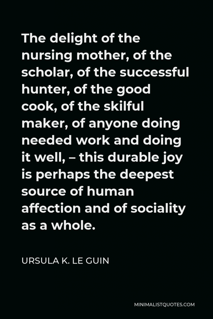Ursula K. Le Guin Quote - The delight of the nursing mother, of the scholar, of the successful hunter, of the good cook, of the skilful maker, of anyone doing needed work and doing it well, – this durable joy is perhaps the deepest source of human affection and of sociality as a whole.