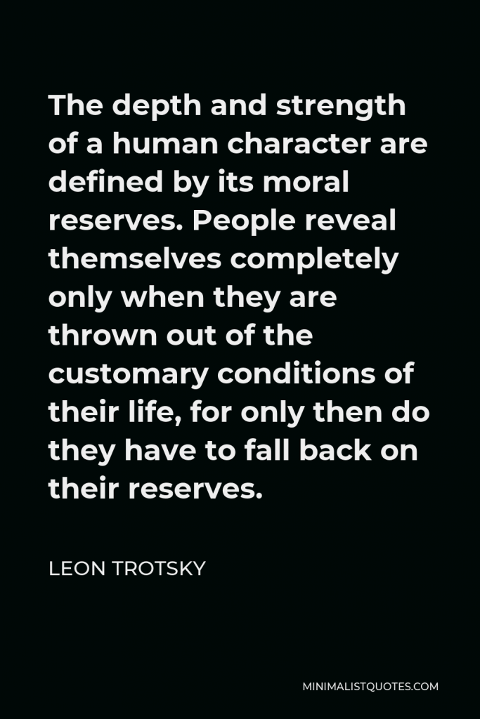 Leon Trotsky Quote - The depth and strength of a human character are defined by its moral reserves. People reveal themselves completely only when they are thrown out of the customary conditions of their life, for only then do they have to fall back on their reserves.