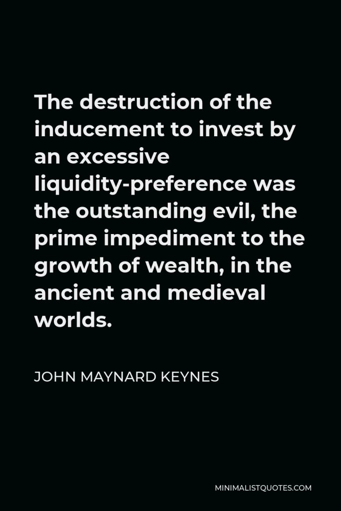 John Maynard Keynes Quote - The destruction of the inducement to invest by an excessive liquidity-preference was the outstanding evil, the prime impediment to the growth of wealth, in the ancient and medieval worlds.