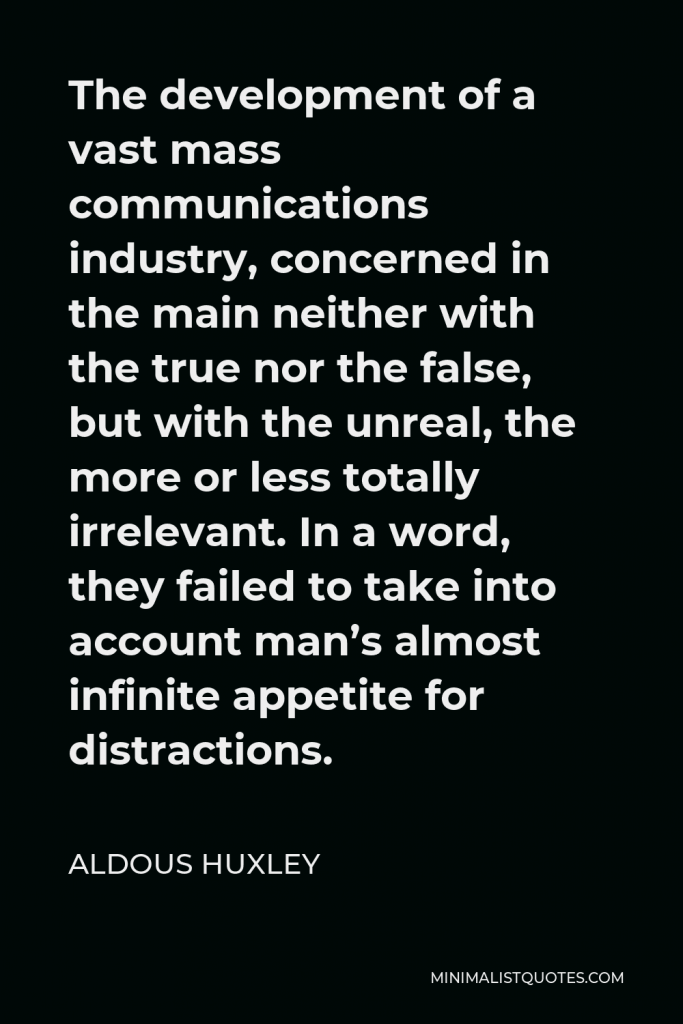Aldous Huxley Quote - The development of a vast mass communications industry, concerned in the main neither with the true nor the false, but with the unreal, the more or less totally irrelevant. In a word, they failed to take into account man’s almost infinite appetite for distractions.