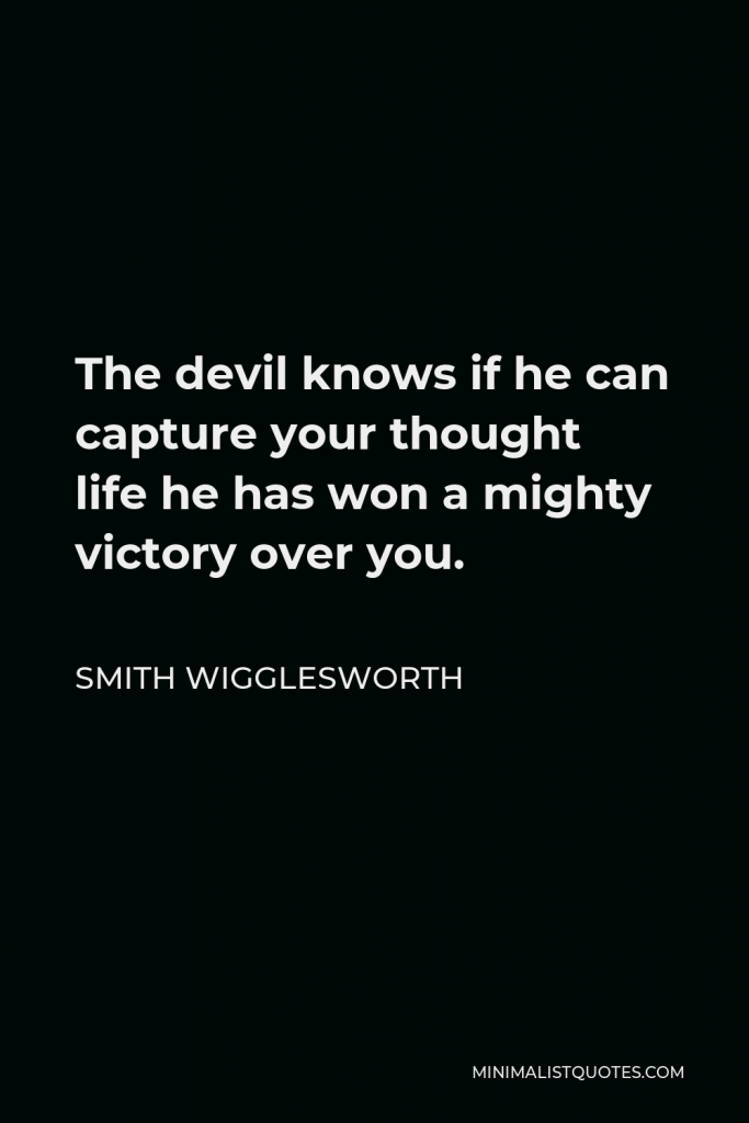 Smith Wigglesworth Quote - The devil knows if he can capture your thought life he has won a mighty victory over you.