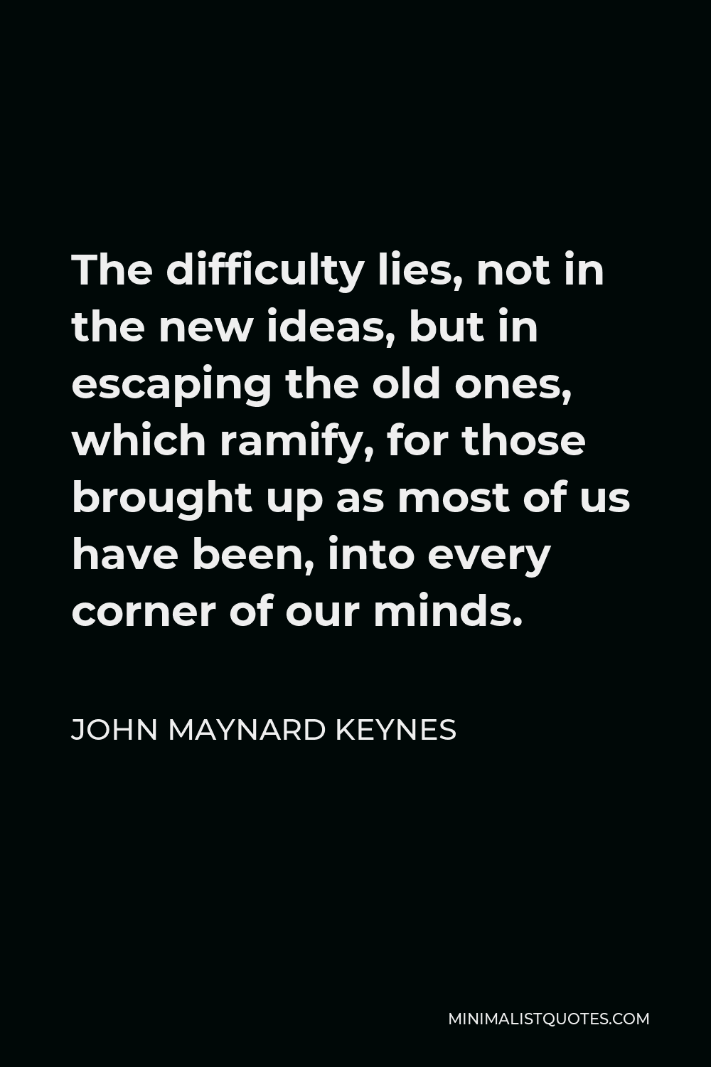 John Maynard Keynes Quote - The difficulty lies, not in the new ideas, but in escaping the old ones, which ramify, for those brought up as most of us have been, into every corner of our minds.