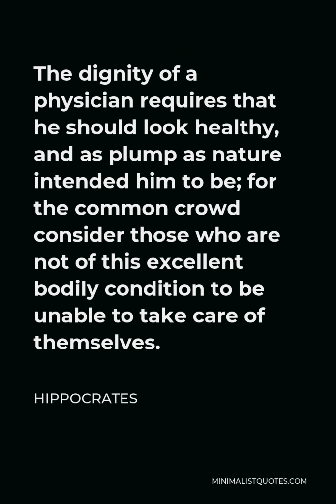 Hippocrates Quote - The dignity of a physician requires that he should look healthy, and as plump as nature intended him to be; for the common crowd consider those who are not of this excellent bodily condition to be unable to take care of themselves.