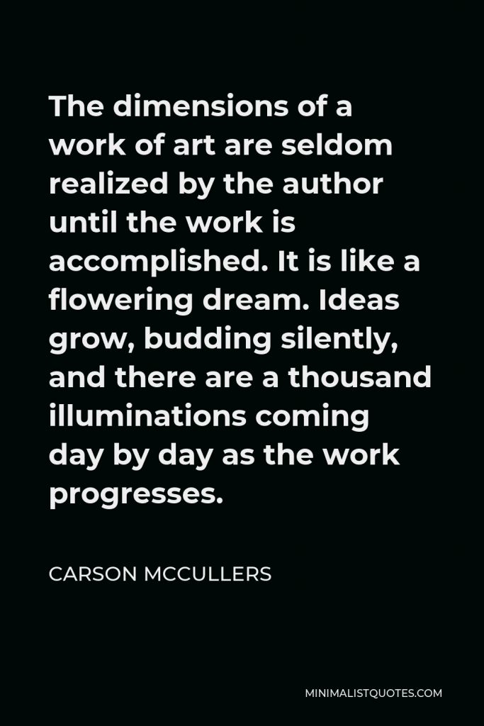 Carson McCullers Quote - The dimensions of a work of art are seldom realized by the author until the work is accomplished. It is like a flowering dream. Ideas grow, budding silently, and there are a thousand illuminations coming day by day as the work progresses.