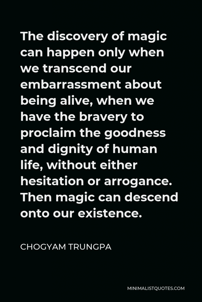 Chogyam Trungpa Quote - The discovery of magic can happen only when we transcend our embarrassment about being alive, when we have the bravery to proclaim the goodness and dignity of human life, without either hesitation or arrogance. Then magic can descend onto our existence.
