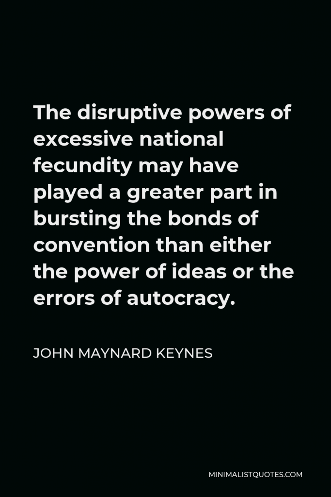 John Maynard Keynes Quote - The disruptive powers of excessive national fecundity may have played a greater part in bursting the bonds of convention than either the power of ideas or the errors of autocracy.