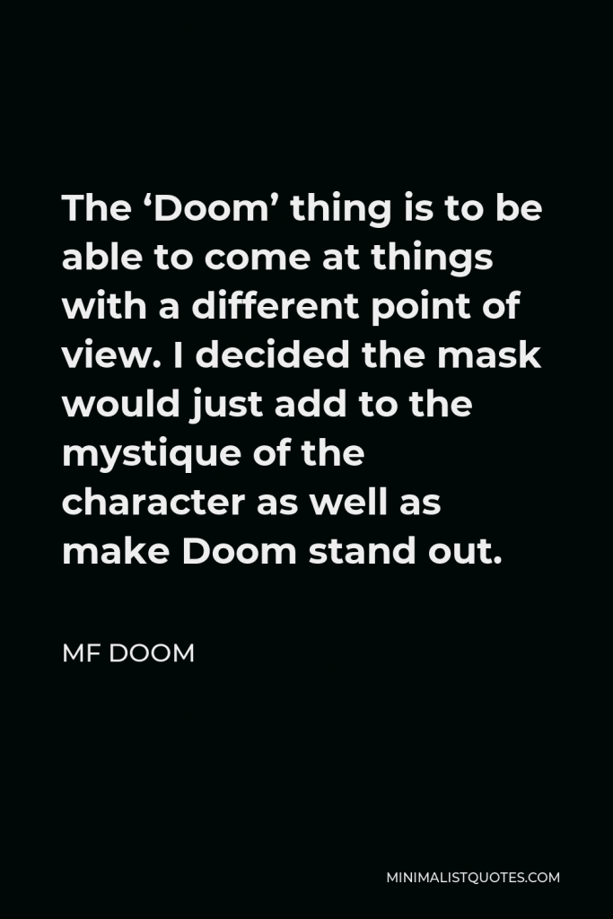 MF DOOM Quote - The ‘Doom’ thing is to be able to come at things with a different point of view. I decided the mask would just add to the mystique of the character as well as make Doom stand out.