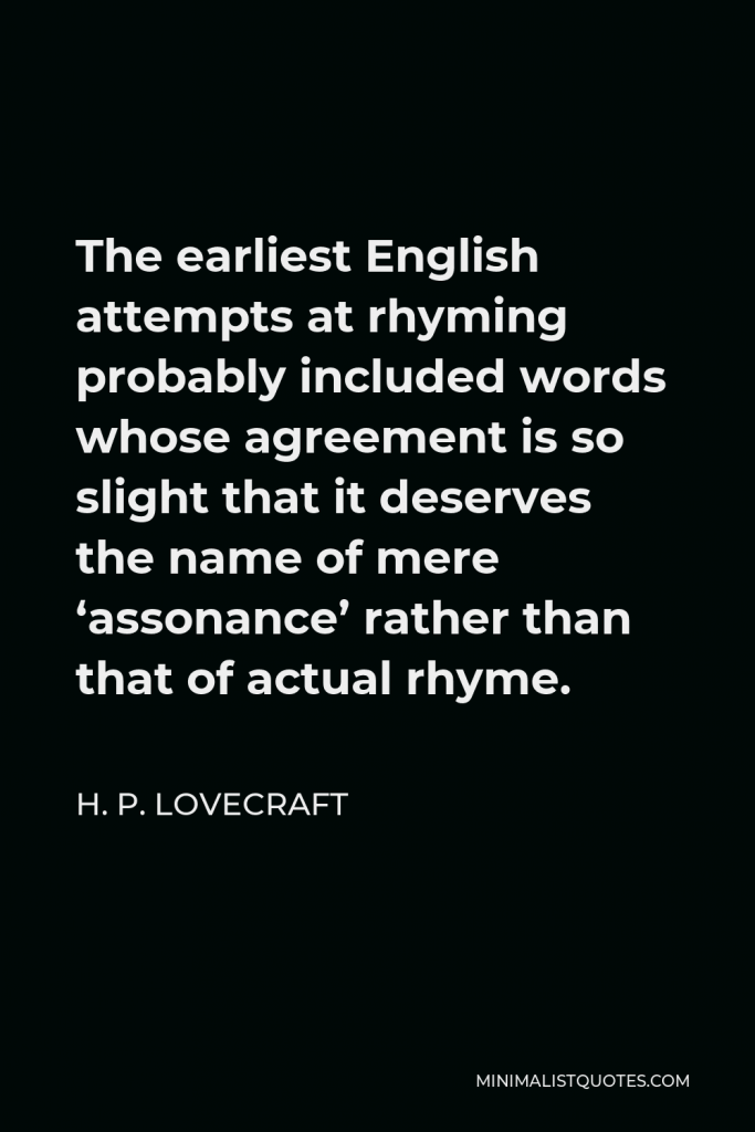 H. P. Lovecraft Quote - The earliest English attempts at rhyming probably included words whose agreement is so slight that it deserves the name of mere ‘assonance’ rather than that of actual rhyme.