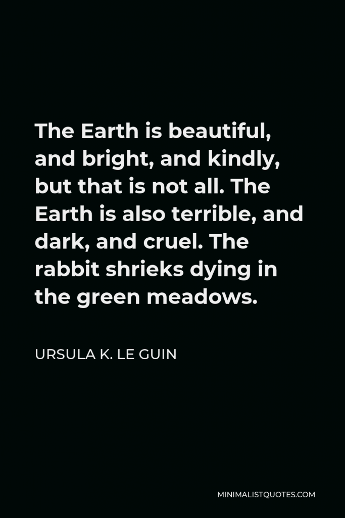 Ursula K. Le Guin Quote - The Earth is beautiful, and bright, and kindly, but that is not all. The Earth is also terrible, and dark, and cruel. The rabbit shrieks dying in the green meadows.