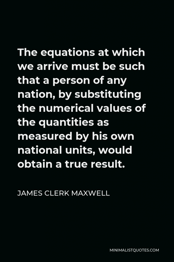 James Clerk Maxwell Quote - The equations at which we arrive must be such that a person of any nation, by substituting the numerical values of the quantities as measured by his own national units, would obtain a true result.