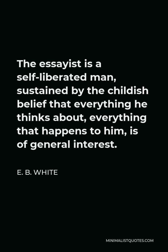 E. B. White Quote - The essayist is a self-liberated man, sustained by the childish belief that everything he thinks about, everything that happens to him, is of general interest.
