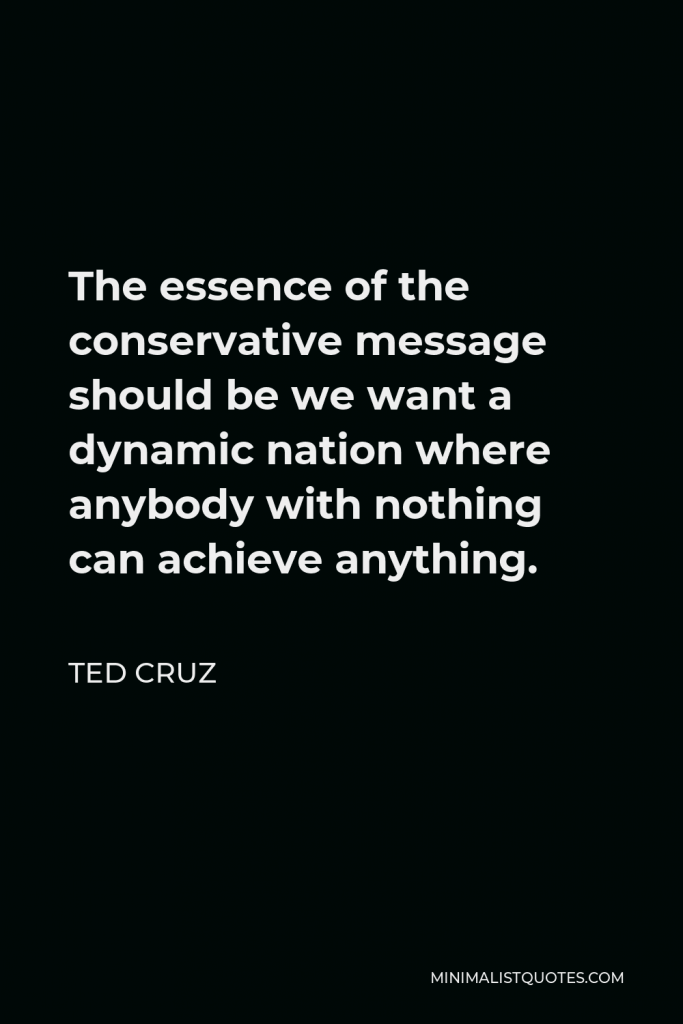 Ted Cruz Quote - The essence of the conservative message should be we want a dynamic nation where anybody with nothing can achieve anything.