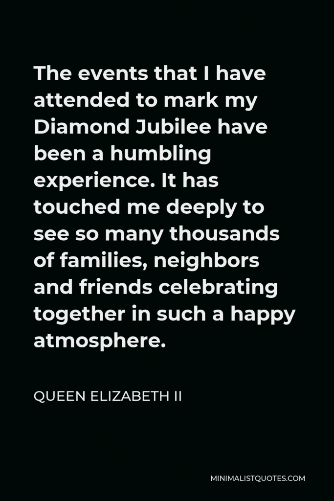 Queen Elizabeth II Quote - The events that I have attended to mark my Diamond Jubilee have been a humbling experience. It has touched me deeply to see so many thousands of families, neighbors and friends celebrating together in such a happy atmosphere.