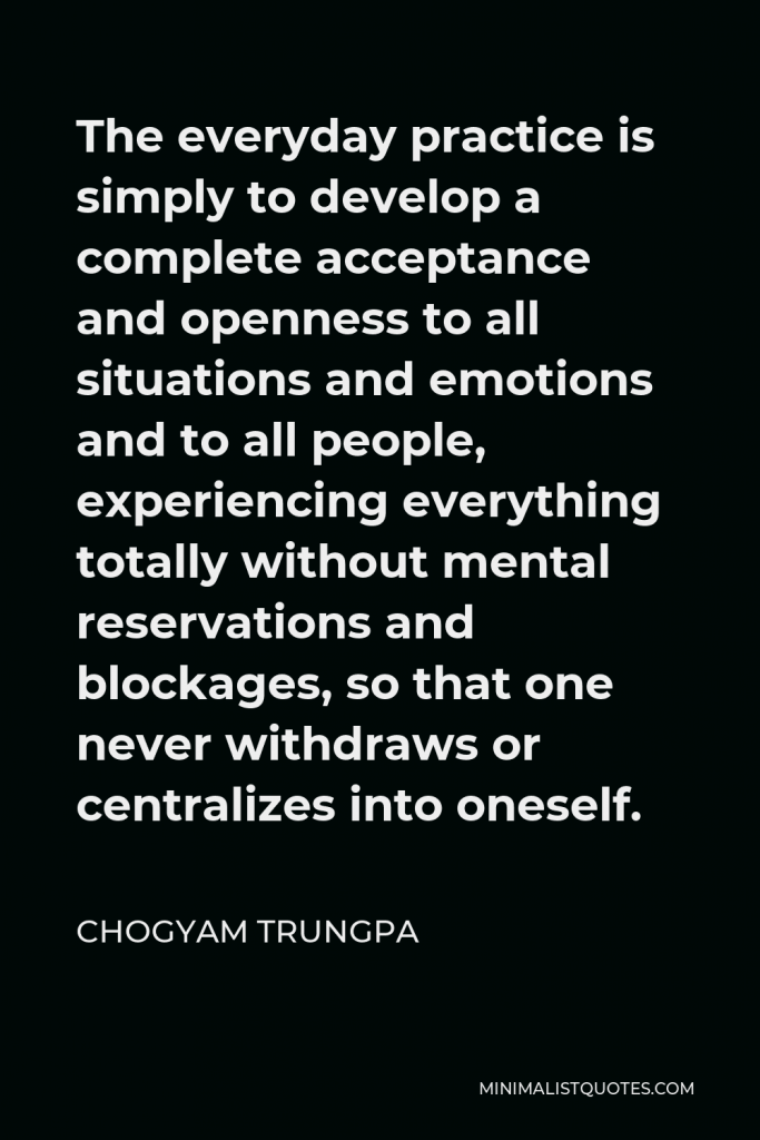 Chogyam Trungpa Quote - The everyday practice is simply to develop a complete acceptance and openness to all situations and emotions and to all people, experiencing everything totally without mental reservations and blockages, so that one never withdraws or centralizes into oneself.