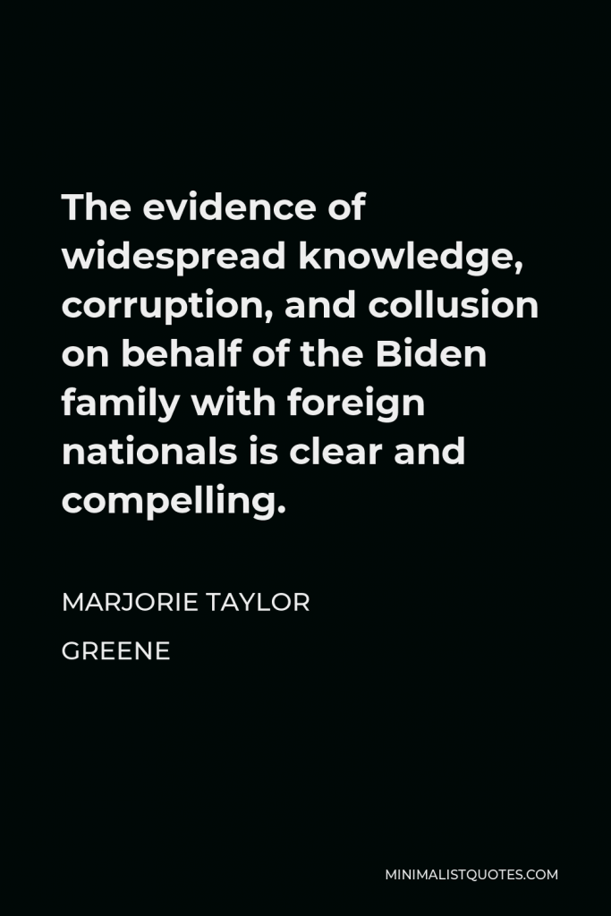 Marjorie Taylor Greene Quote - The evidence of widespread knowledge, corruption, and collusion on behalf of the Biden family with foreign nationals is clear and compelling.