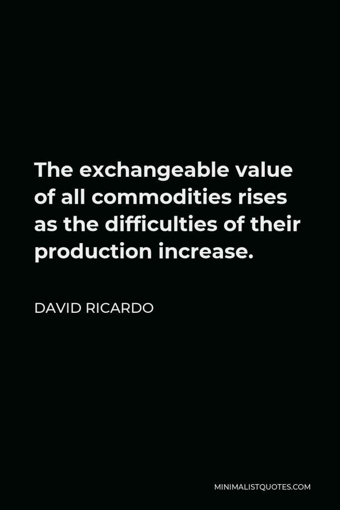 David Ricardo Quote - The exchangeable value of all commodities rises as the difficulties of their production increase.