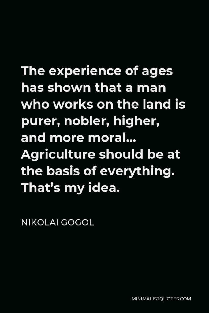 Nikolai Gogol Quote - The experience of ages has shown that a man who works on the land is purer, nobler, higher, and more moral… Agriculture should be at the basis of everything. That’s my idea.