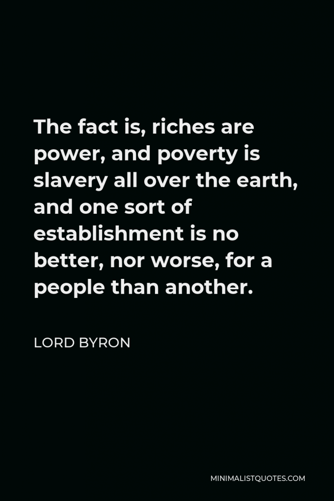 Lord Byron Quote - The fact is, riches are power, and poverty is slavery all over the earth, and one sort of establishment is no better, nor worse, for a people than another.