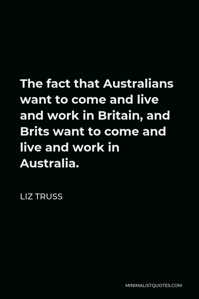 Liz Truss Quote - The fact that Australians want to come and live and work in Britain, and Brits want to come and live and work in Australia.