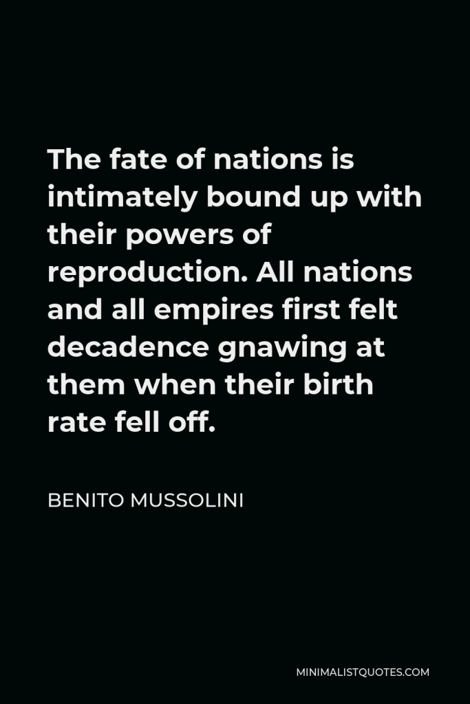 Benito Mussolini Quote - The fate of nations is intimately bound up with their powers of reproduction. All nations and all empires first felt decadence gnawing at them when their birth rate fell off.