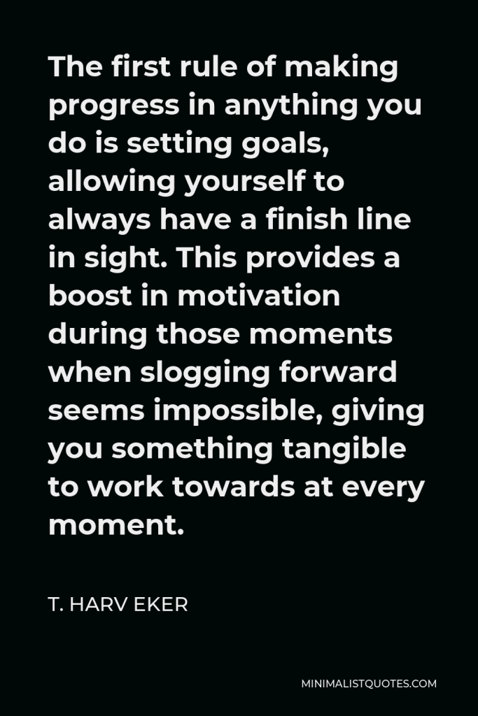T. Harv Eker Quote - The first rule of making progress in anything you do is setting goals, allowing yourself to always have a finish line in sight. This provides a boost in motivation during those moments when slogging forward seems impossible, giving you something tangible to work towards at every moment.