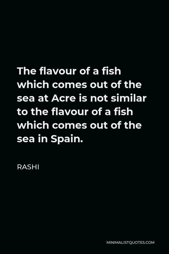 Rashi Quote - The flavour of a fish which comes out of the sea at Acre is not similar to the flavour of a fish which comes out of the sea in Spain.